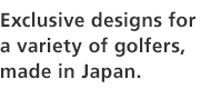 Exclusive designs for a variety of golfers, made in Japan.
